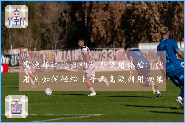 雷速即时比分的长期使用体验：新用户如何轻松上手及高效利用功能