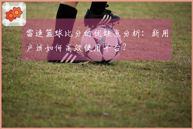 雷速篮球比分的优缺点分析：新用户该如何高效使用平台？