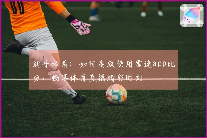 新手必看：如何高效使用雷速app比分，畅享体育直播精彩时刻