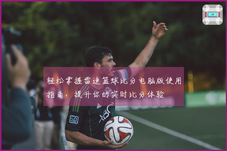 轻松掌握雷速篮球比分电脑版使用指南，提升你的实时比分体验