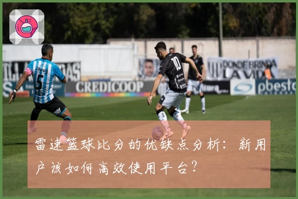 雷速篮球比分的优缺点分析：新用户该如何高效使用平台？